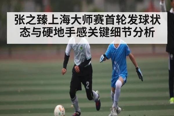 张之臻上海大师赛首轮发球状态与硬地手感关键细节分析
