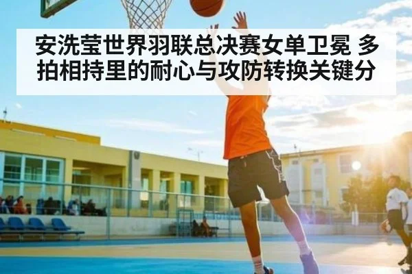 安洗莹世界羽联总决赛女单卫冕 多拍相持里的耐心与攻防转换关键分