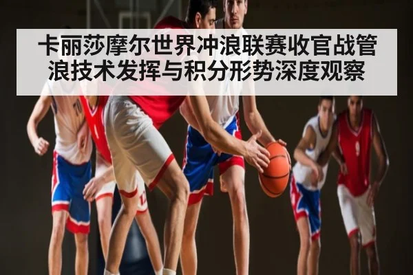 卡丽莎摩尔世界冲浪联赛收官战管浪技术发挥与积分形势深度观察